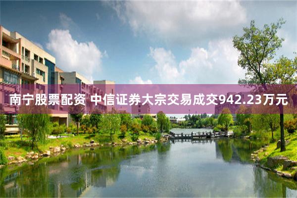 南宁股票配资 中信证券大宗交易成交942.23万元