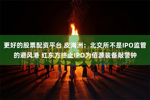 更好的股票配资平台 皮海洲：北交所不是IPO监管的避风港 红东方终止IPO为佰源装备敲警钟