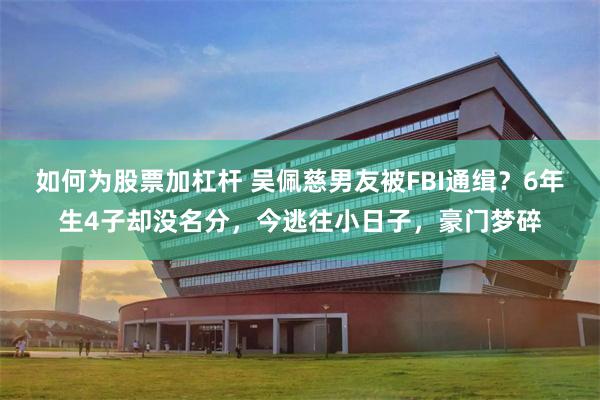 如何为股票加杠杆 吴佩慈男友被FBI通缉？6年生4子却没名分，今逃往小日子，豪门梦碎