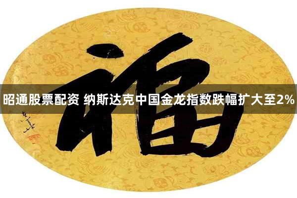 昭通股票配资 纳斯达克中国金龙指数跌幅扩大至2%