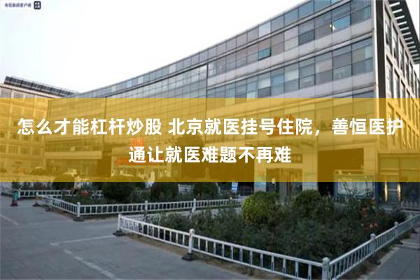 怎么才能杠杆炒股 北京就医挂号住院，善恒医护通让就医难题不再难