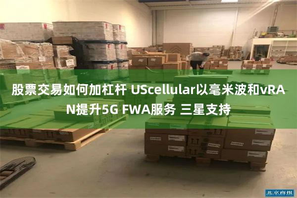 股票交易如何加杠杆 UScellular以毫米波和vRAN提升5G FWA服务 三星支持