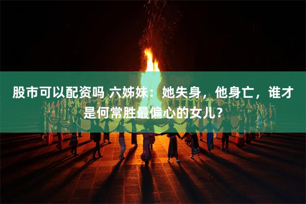 股市可以配资吗 六姊妹：她失身，他身亡，谁才是何常胜最偏心的女儿？