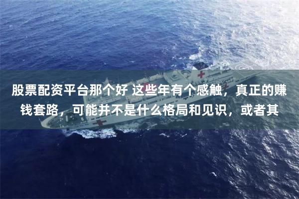 股票配资平台那个好 这些年有个感触，真正的赚钱套路，可能并不是什么格局和见识，或者其