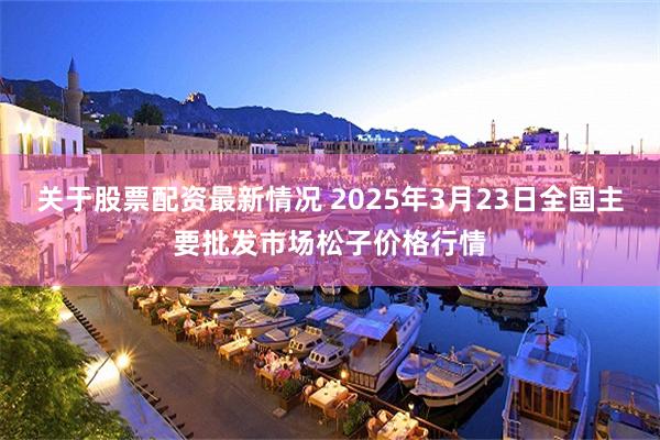 关于股票配资最新情况 2025年3月23日全国主要批发市场松子价格行情
