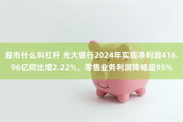 股市什么叫杠杆 光大银行2024年实现净利润416.96亿同比增2.22%，零售业务利润降幅超95%