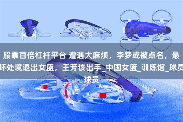 股票百倍杠杆平台 遭遇大麻烦，李梦或被点名，最坏处境退出女篮，王芳该出手_中国女篮_训练馆_球员