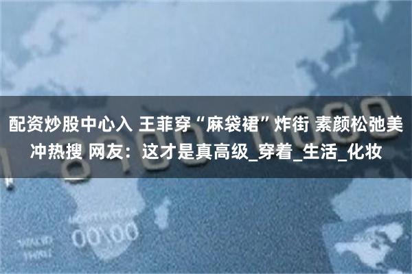 配资炒股中心入 王菲穿“麻袋裙”炸街 素颜松弛美冲热搜 网友：这才是真高级_穿着_生活_化妆