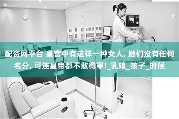 配资网平台 皇宫中有这样一种女人, 她们没有任何名分, 可连皇帝都不敢得罪!_乳娘_孩子_时候