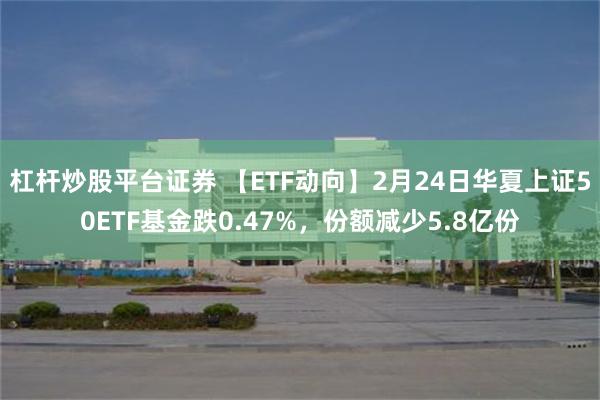 杠杆炒股平台证券 【ETF动向】2月24日华夏上证50ETF基金跌0.47%，份额减少5.8亿份