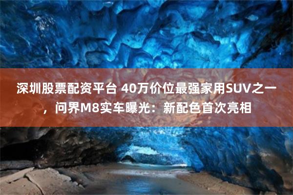 深圳股票配资平台 40万价位最强家用SUV之一，问界M8实车曝光：新配色首次亮相