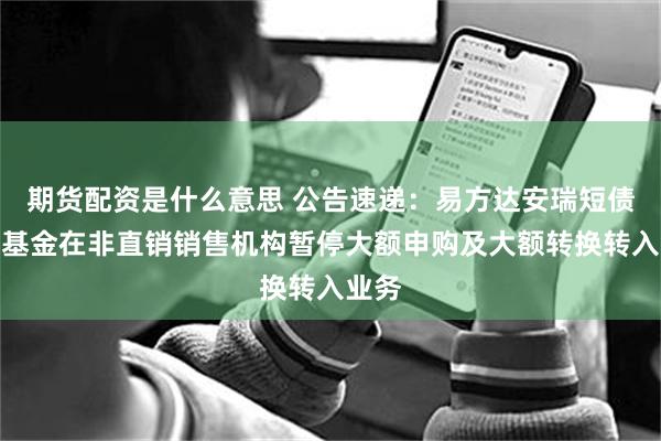 期货配资是什么意思 公告速递：易方达安瑞短债债券基金在非直销销售机构暂停大额申购及大额转换转入业务