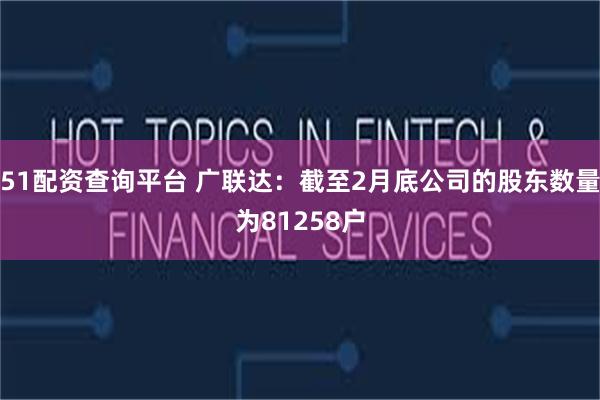 51配资查询平台 广联达：截至2月底公司的股东数量为81258户