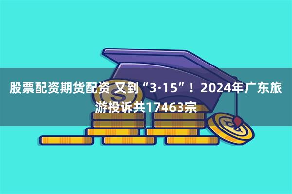 股票配资期货配资 又到“3·15”！2024年广东旅游投诉共17463宗