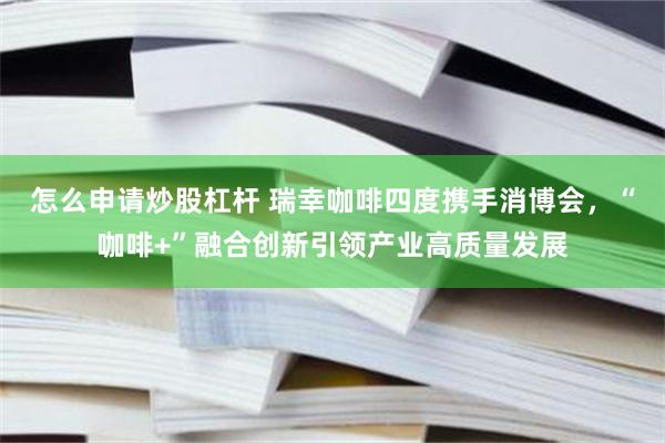 怎么申请炒股杠杆 瑞幸咖啡四度携手消博会，“咖啡+”融合创新引领产业高质量发展