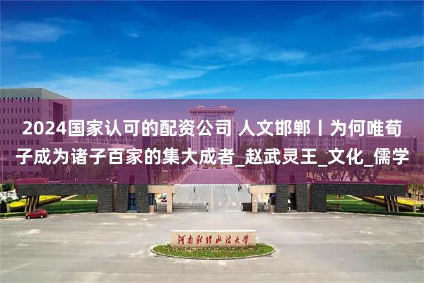 2024国家认可的配资公司 人文邯郸丨为何唯荀子成为诸子百家的集大成者_赵武灵王_文化_儒学