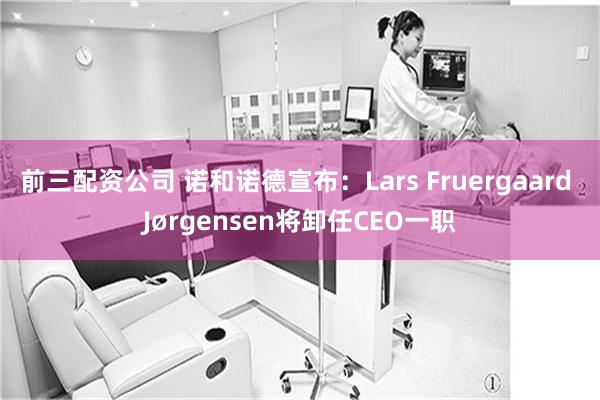 前三配资公司 诺和诺德宣布：Lars Fruergaard Jørgensen将卸任CEO一职