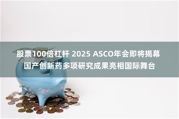 股票100倍杠杆 2025 ASCO年会即将揭幕 国产创新药多项研究成果亮相国际舞台
