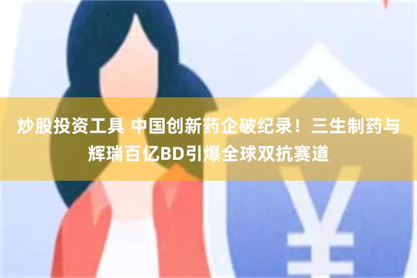 炒股投资工具 中国创新药企破纪录！三生制药与辉瑞百亿BD引爆全球双抗赛道