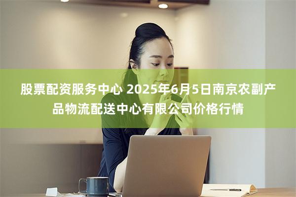 股票配资服务中心 2025年6月5日南京农副产品物流配送中心有限公司价格行情