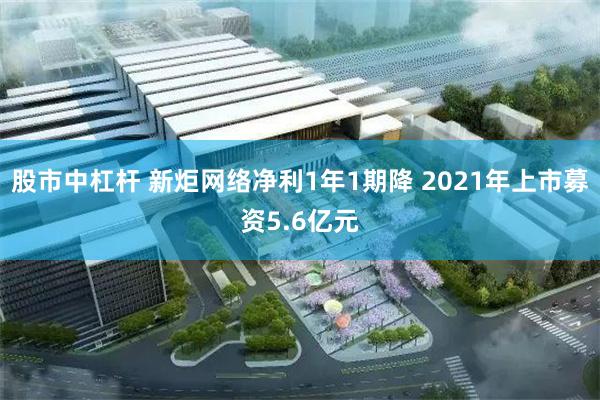 股市中杠杆 新炬网络净利1年1期降 2021年上市募资5.6亿元