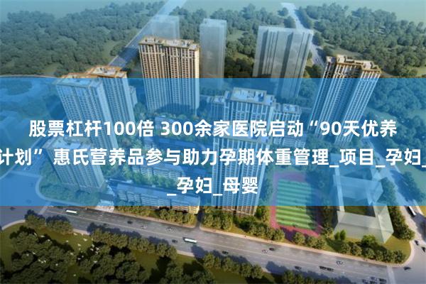 股票杠杆100倍 300余家医院启动“90天优养轻孕计划” 惠氏营养品参与助力孕期体重管理_项目_孕妇_母婴