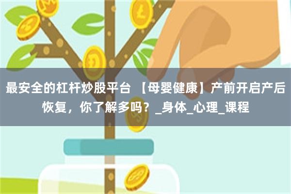 最安全的杠杆炒股平台 【母婴健康】产前开启产后恢复，你了解多吗？_身体_心理_课程