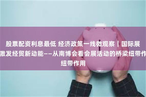 股票配资利息最低 经济政策一线微观察｜国际展会激发经贸新动能——从南博会看会展活动的桥梁纽带作用
