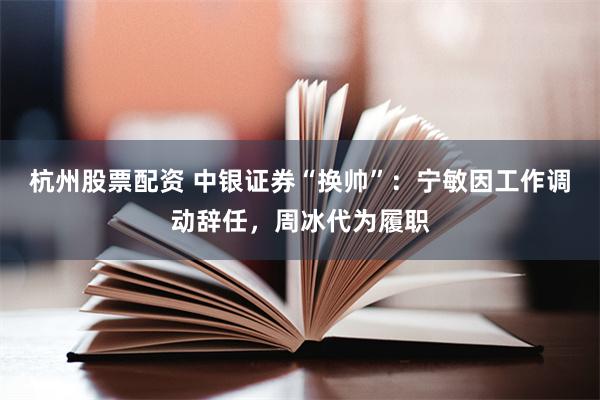 杭州股票配资 中银证券“换帅”：宁敏因工作调动辞任，周冰代为履职