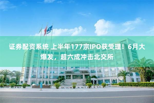 证券配资系统 上半年177宗IPO获受理！6月大爆发，超六成冲击北交所