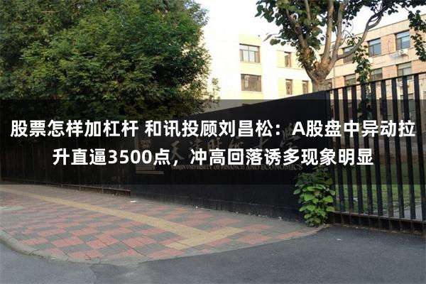 股票怎样加杠杆 和讯投顾刘昌松：A股盘中异动拉升直逼3500点，冲高回落诱多现象明显