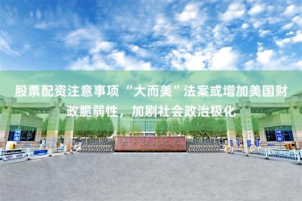 股票配资注意事项 “大而美”法案或增加美国财政脆弱性，加剧社会政治极化