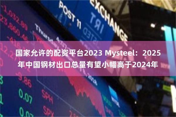 国家允许的配资平台2023 Mysteel：2025年中国钢材出口总量有望小幅高于2024年