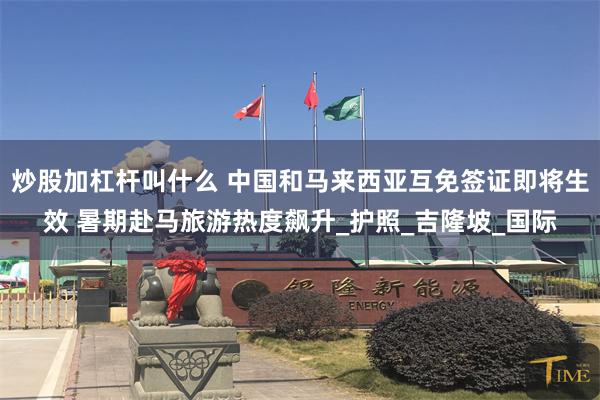 炒股加杠杆叫什么 中国和马来西亚互免签证即将生效 暑期赴马旅游热度飙升_护照_吉隆坡_国际