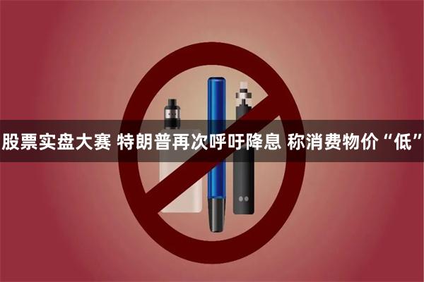 股票实盘大赛 特朗普再次呼吁降息 称消费物价“低”