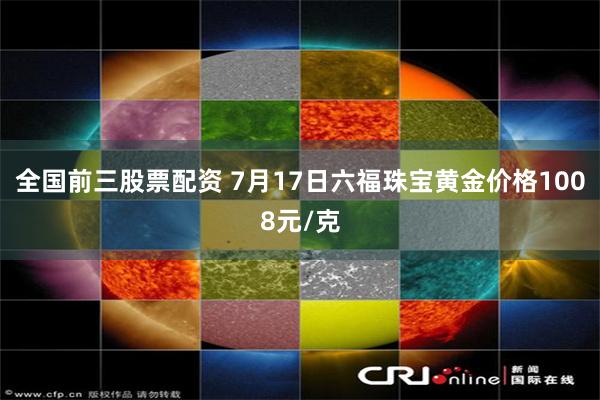 全国前三股票配资 7月17日六福珠宝黄金价格1008元/克