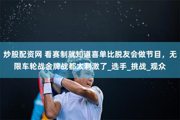 炒股配资网 看赛制就知道喜单比脱友会做节目，无限车轮战金牌战都太刺激了_选手_挑战_观众