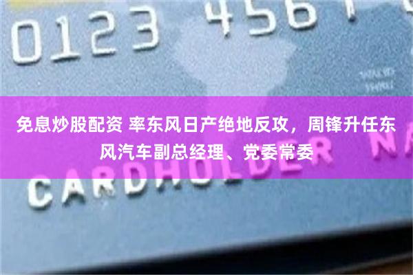免息炒股配资 率东风日产绝地反攻，周锋升任东风汽车副总经理、党委常委