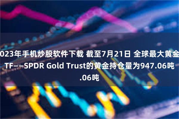 2023年手机炒股软件下载 截至7月21日 全球最大黄金ETF——SPDR Gold Trust的黄金持仓量为947.06吨