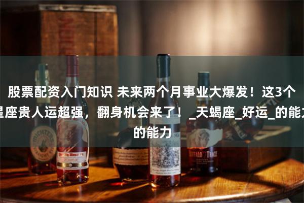 股票配资入门知识 未来两个月事业大爆发！这3个星座贵人运超强，翻身机会来了！_天蝎座_好运_的能力