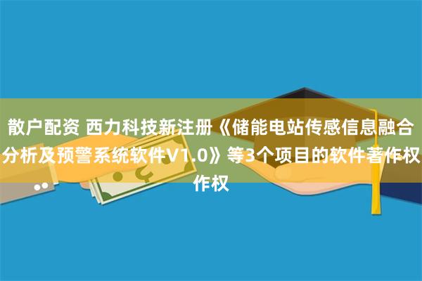 散户配资 西力科技新注册《储能电站传感信息融合分析及预警系统软件V1.0》等3个项目的软件著作权