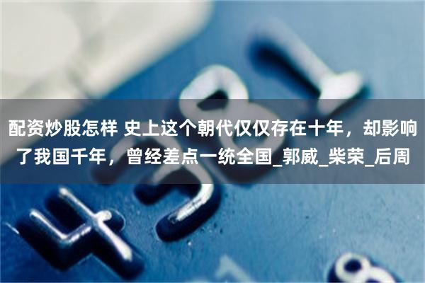 配资炒股怎样 史上这个朝代仅仅存在十年，却影响了我国千年，曾经差点一统全国_郭威_柴荣_后周