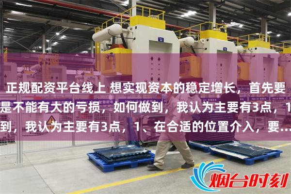 正规配资平台线上 想实现资本的稳定增长，首先要规避负向复利。简单说就是不能有大的亏损，如何做到，我认为主要有3点，1、在合适的位置介入，要...