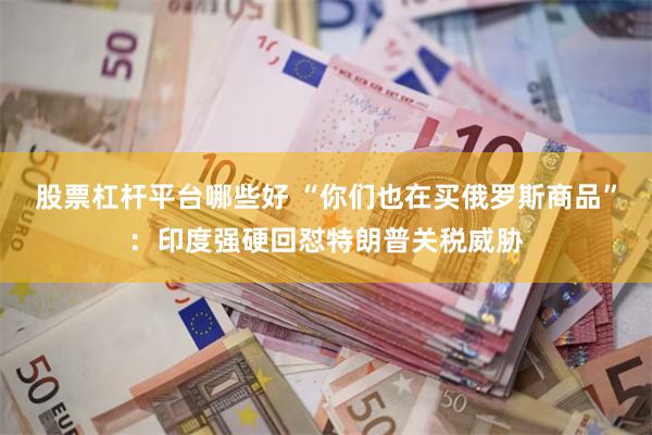 股票杠杆平台哪些好 “你们也在买俄罗斯商品”:印度强硬回怼特朗普关税威胁