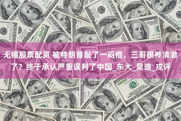 无锡股票配资 被特朗普敲了一闷棍，三哥眼神清澈了？终于承认严重误判了中国_东大_莫迪_戎评