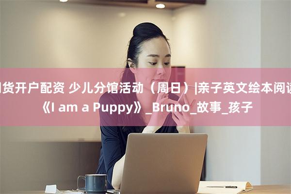 期货开户配资 少儿分馆活动（周日）|亲子英文绘本阅读·《I am a Puppy》_Bruno_故事_孩子
