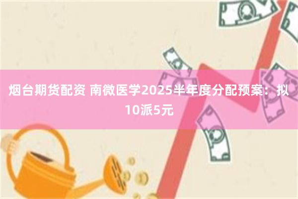 烟台期货配资 南微医学2025半年度分配预案：拟10派5元