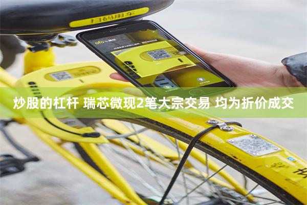 炒股的杠杆 瑞芯微现2笔大宗交易 均为折价成交