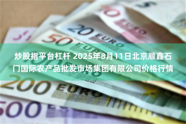 炒股指平台杠杆 2025年8月11日北京顺鑫石门国际农产品批发市场集团有限公司价格行情