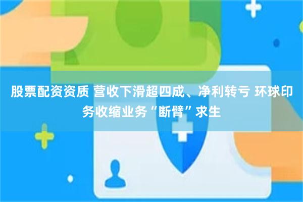 股票配资资质 营收下滑超四成、净利转亏 环球印务收缩业务“断臂”求生
